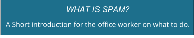 WHAT IS SPAM? A Short introduction for the office worker on what to do.